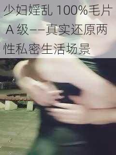 少妇婬乱 100%毛片 A 级——真实还原两性私密生活场景