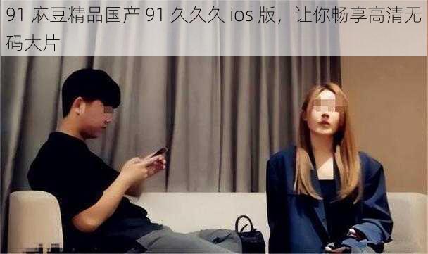 91 麻豆精品国产 91 久久久 ios 版,让你畅享高清**大片