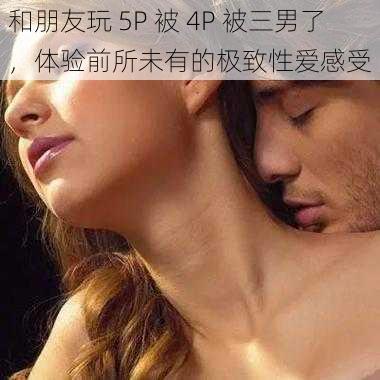 和朋友玩 5P 被 4P 被三男了,体验前所未有的极致**感受