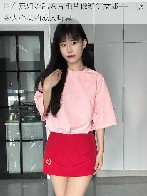 国产寡妇婬乱 A 片毛片做粉红女郎——一款令人心动的成人玩具
