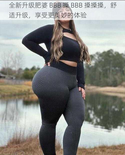 全新升级肥婆 BBB 搡 BBB 搡搡搡,舒适升级,享受更美妙的体验
