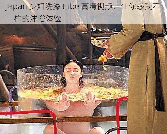 Japan 少妇洗澡 tube 高清视频,让你感受不一样的沐浴体验