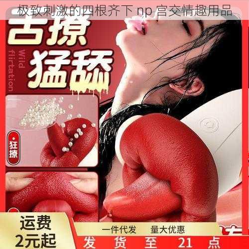 极致刺激的四根齐下 np 宫交情趣用品