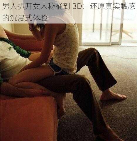 男人扒开女人秘桶到 3D:还原真实触感的沉浸式体验
