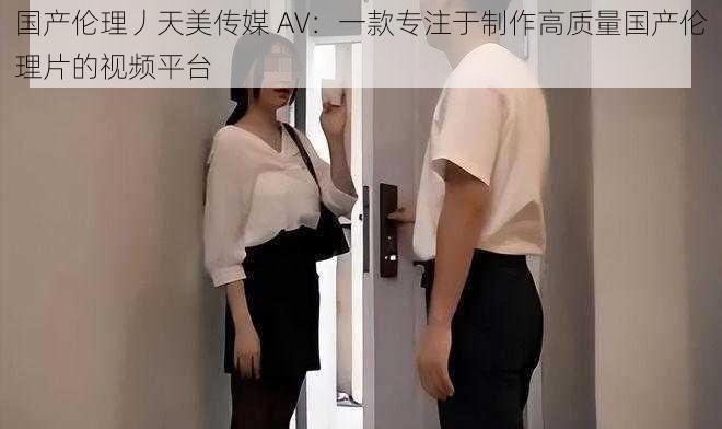 国产伦理丿天美传媒 AV：一款专注于制作高质量国产伦理片的视频平台