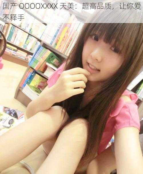 国产 OOOOXXXX 天美:超高品质,让你爱不释手