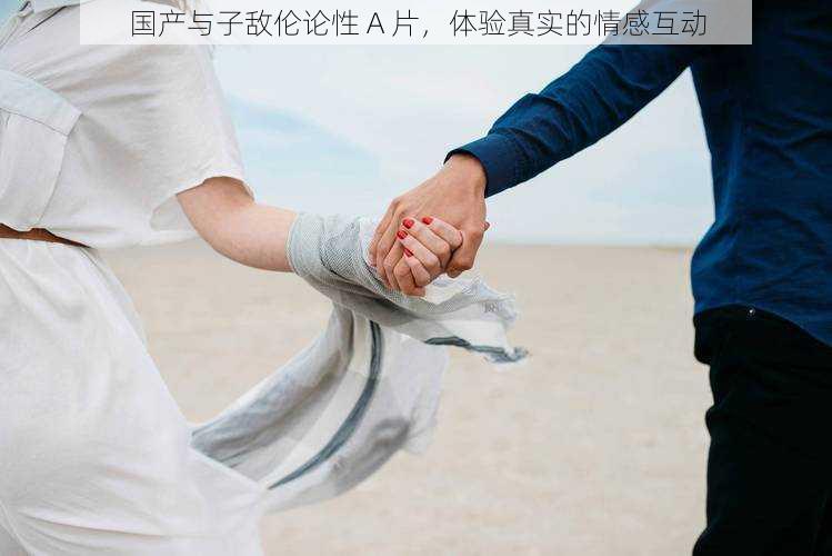国产与子敌伦论性 A 片,体验真实的情感互动