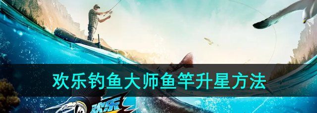欢乐钓鱼大师鱼竿怎么升星-鱼竿升星方法