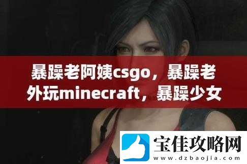 暴躁老阿姨-CSGO-最新版本更新内容与流程分析详解