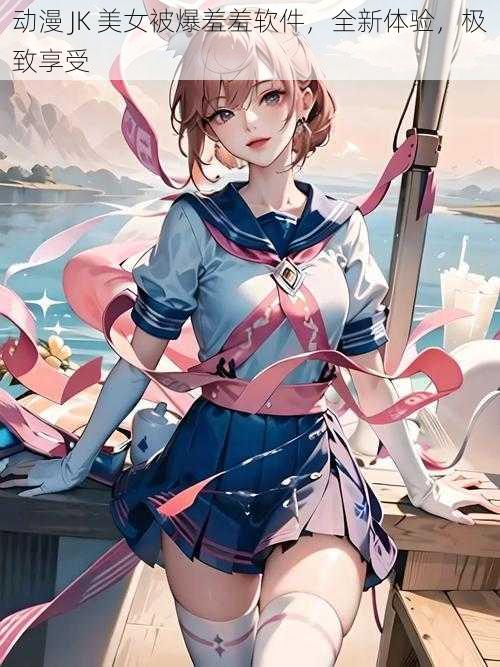 动漫 JK 美女被爆羞羞软件,全新体验,极致享受