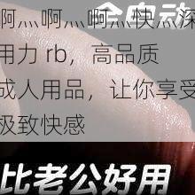 啊灬啊灬啊灬快灬深用力 rb,高品质成人用品,让你享受极致快感