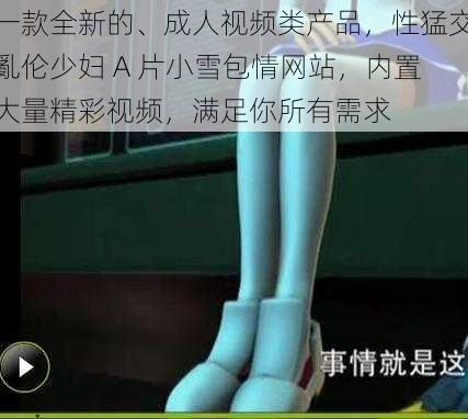 一款全新的、成人视频类产品,性猛交亂伦少妇 A 片小雪包情网站,内置大量精彩视频,满足你所有需求