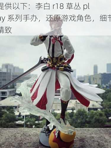 提供以下：李白 r18 草丛 play 系列手办，还原游戏角色，细节精致