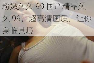 粉嫩久久 99 国产精品久久 99，超高清画质，让你身临其境
