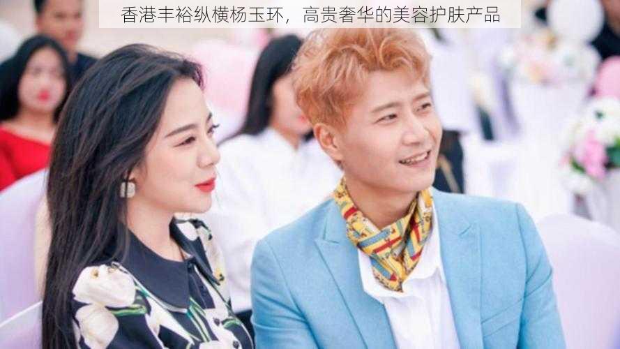 香港丰裕纵横杨玉环，高贵奢华的美容护肤产品