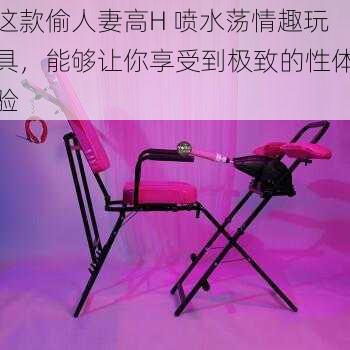 这款偷人妻高H 喷水荡情趣玩具，能够让你享受到极致的性体验