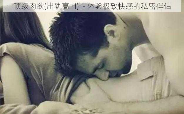 顶级肉欲(出轨高 H)  - 体验极致快感的私密伴侣