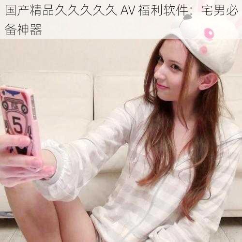国产精品久久久久久 AV 福利软件：宅男必备神器